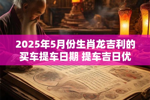 2025年5月份生肖龙吉利的买车提车日期 提车吉日优选