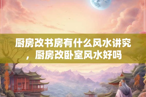 厨房改书房有什么风水讲究，厨房改卧室风水好吗