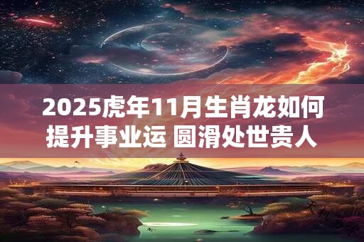 2025虎年11月生肖龙如何提升事业运 圆滑处世贵人提携