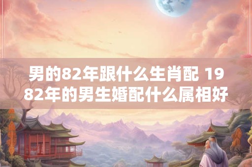 男的82年跟什么生肖配 1982年的男生婚配什么属相好