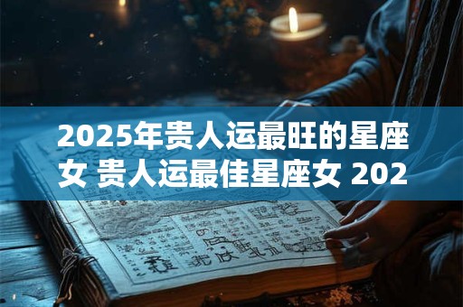 2025年贵人运最旺的星座女 贵人运最佳星座女 2025