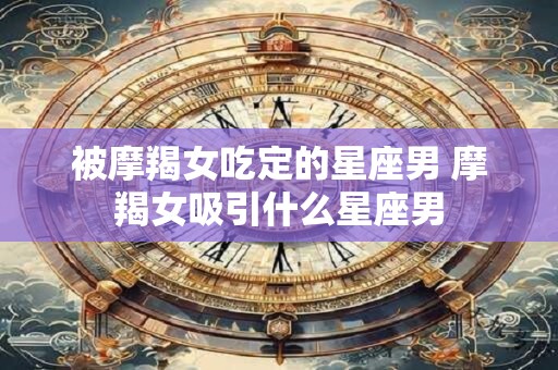 被摩羯女吃定的星座男 摩羯女吸引什么星座男 被摩羯女吃定的星座男 摩羯女吸引什么星座男
