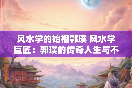 风水学的始祖郭璞 风水学巨匠：郭璞的传奇人生与不朽贡献