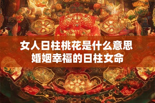 女人日柱桃花是什么意思 婚姻幸福的日柱女命