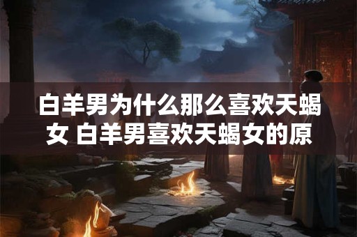 白羊男为什么那么喜欢天蝎女 白羊男喜欢天蝎女的原因
