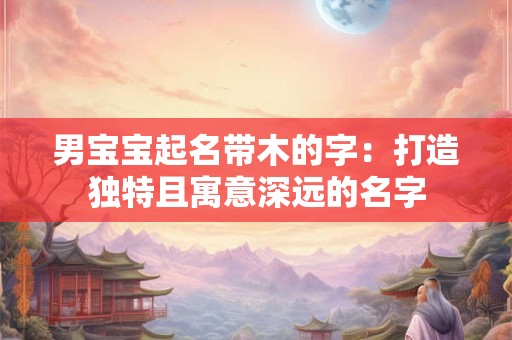 男宝宝起名带木的字：打造独特且寓意深远的名字