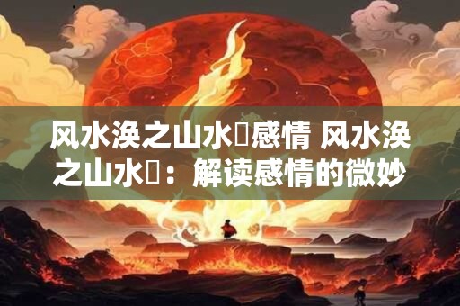 风水涣之山水濛感情 风水涣之山水濛：解读感情的微妙变化