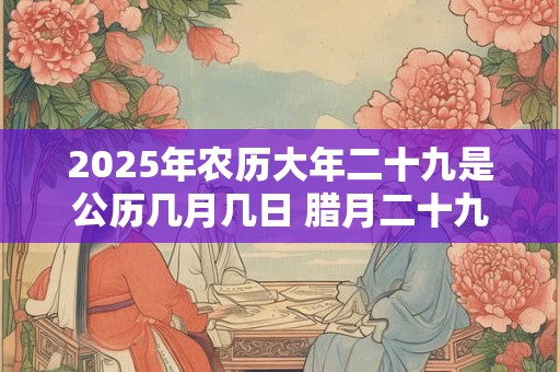 2025年农历大年二十九是公历几月几日 腊月二十九日子好不好