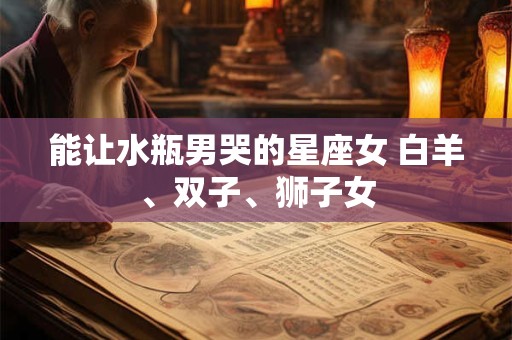 能让水瓶男哭的星座女 白羊、双子、狮子女