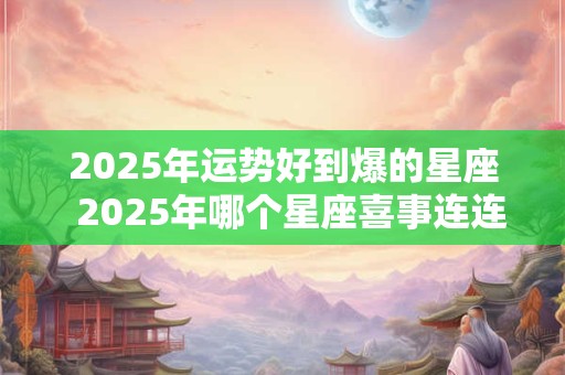 2025年运势好到爆的星座  2025年哪个星座喜事连连