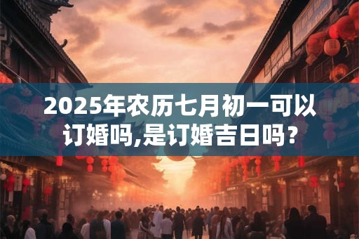 2025年农历七月初一可以订婚吗,是订婚吉日吗？