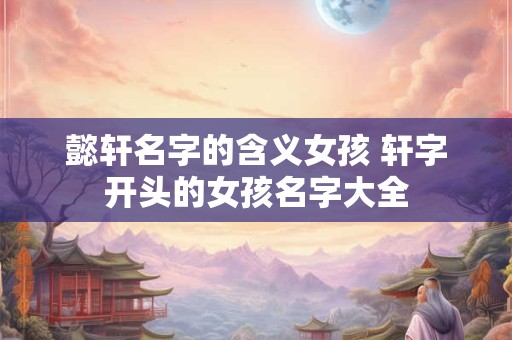 懿轩名字的含义女孩 轩字开头的女孩名字大全