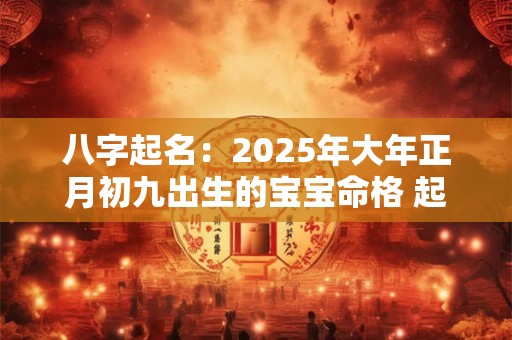 八字起名：2025年大年正月初九出生的宝宝命格 起什么名字好