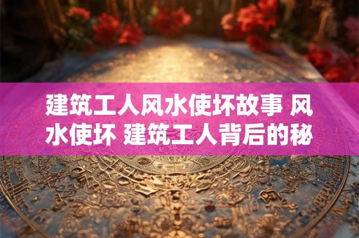 建筑工人风水使坏故事 风水使坏 建筑工人背后的秘密故事