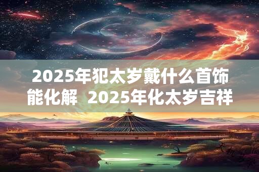 2025年犯太岁戴什么首饰能化解  2025年化太岁吉祥物