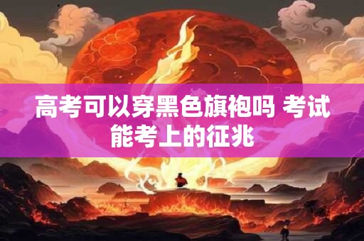 高考可以穿黑色旗袍吗 考试能考上的征兆 高考可以穿黑色旗袍吗 考试能考上的征兆
