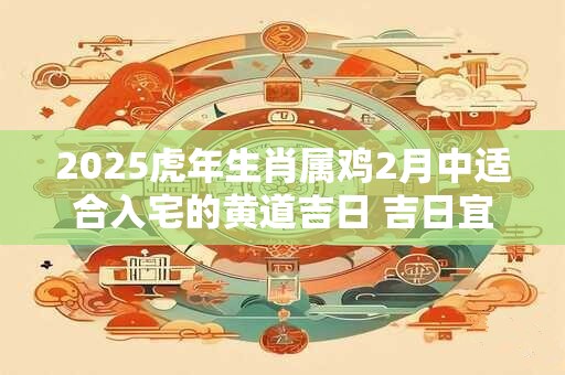 2025虎年生肖属鸡2月中适合入宅的黄道吉日 吉日宜忌分析