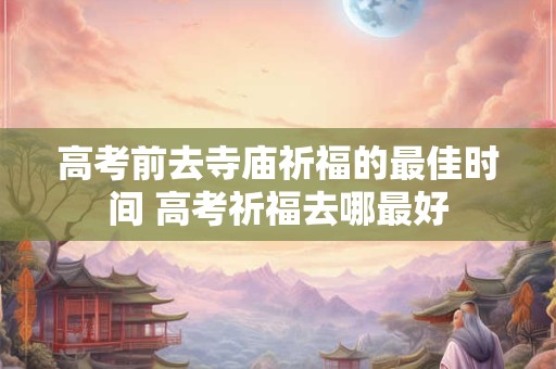高考前去寺庙祈福的最佳时间 高考祈福去哪最好