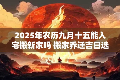 2025年农历九月十五能入宅搬新家吗 搬家乔迁吉日选择
