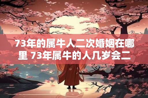 73年的属牛人二次婚姻在哪里 73年属牛的人几岁会二婚