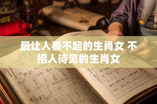 最让人看不起的生肖女 不招人待见的生肖女