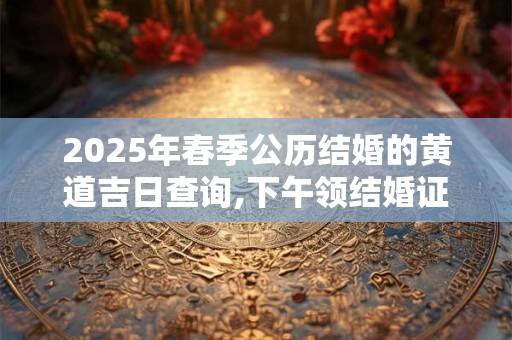 2025年春季公历结婚的黄道吉日查询,下午领结婚证吉利吗