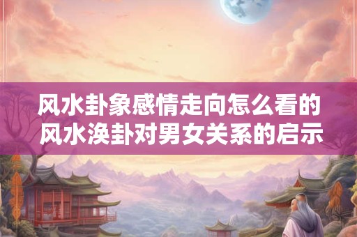 风水卦象感情走向怎么看的 风水涣卦对男女关系的启示