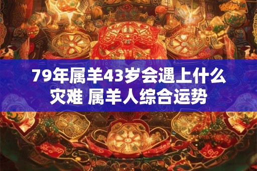 79年属羊43岁会遇上什么灾难 属羊人综合运势