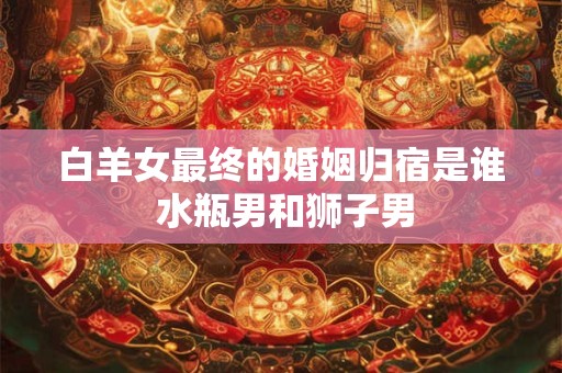 白羊女最终的婚姻归宿是谁 水瓶男和狮子男