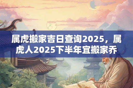 属虎搬家吉日查询2025，属虎人2025下半年宜搬家乔迁的好日子