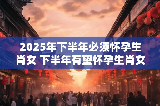 2025年下半年必须怀孕生肖女 下半年有望怀孕生肖女人