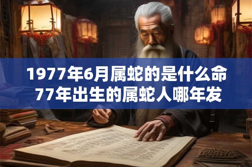 1977年6月属蛇的是什么命 77年出生的属蛇人哪年发财