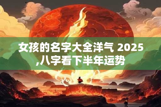 女孩的名字大全洋气 2025,八字看下半年运势