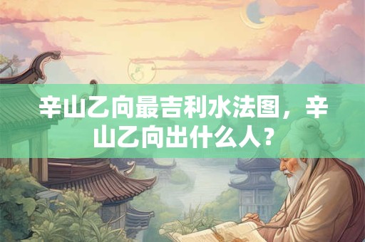 辛山乙向最吉利水法图，辛山乙向出什么人？