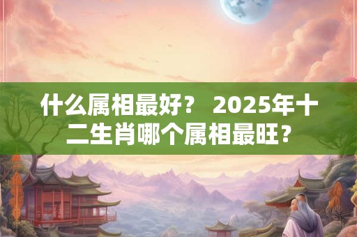 什么属相最好？ 2025年十二生肖哪个属相最旺？