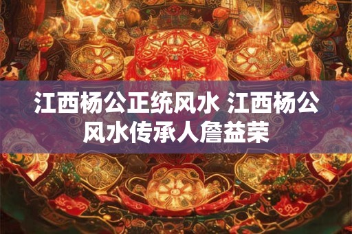 江西杨公正统风水 江西杨公风水传承人詹益荣