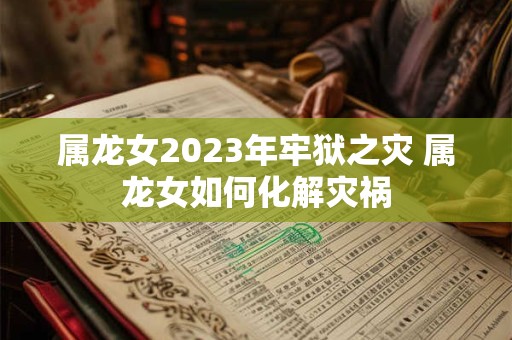 属龙女2023年牢狱之灾 属龙女如何化解灾祸