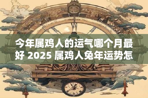 今年属鸡人的运气哪个月最好 2025 属鸡人兔年运势怎么样