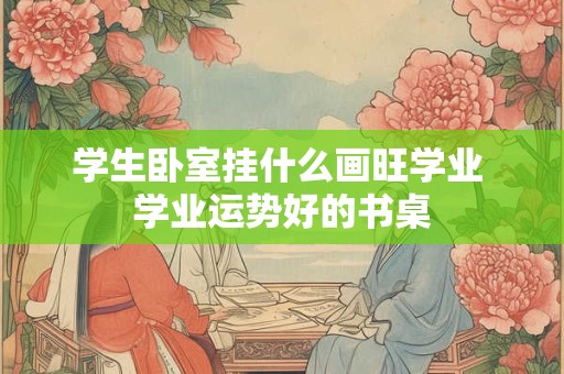 学生卧室挂什么画旺学业 学业运势好的书桌