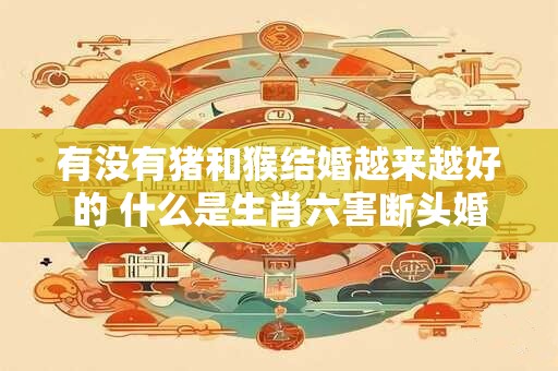 有没有猪和猴结婚越来越好的 什么是生肖六害断头婚