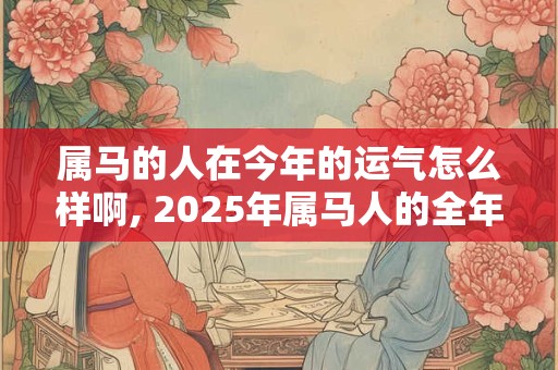 属马的人在今年的运气怎么样啊, 2025年属马人的全年运势