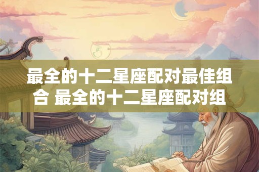 最全的十二星座配对最佳组合 最全的十二星座配对组合