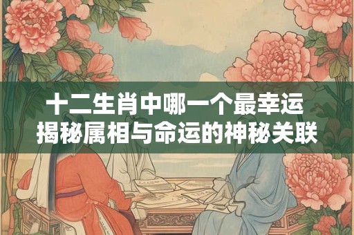 十二生肖中哪一个最幸运 揭秘属相与命运的神秘关联！