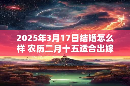 2025年3月17日结婚怎么样 农历二月十五适合出嫁娶亲吗