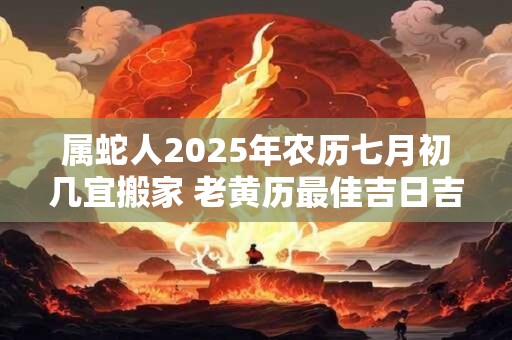 属蛇人2025年农历七月初几宜搬家 老黄历最佳吉日吉时