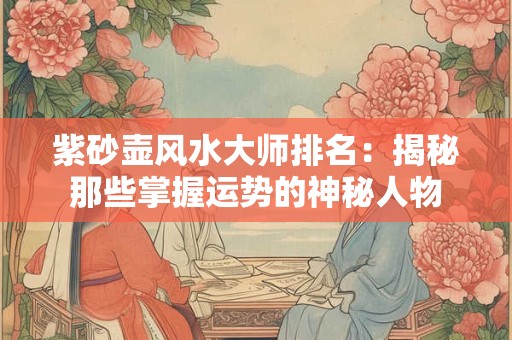 紫砂壶风水大师排名：揭秘那些掌握运势的神秘人物