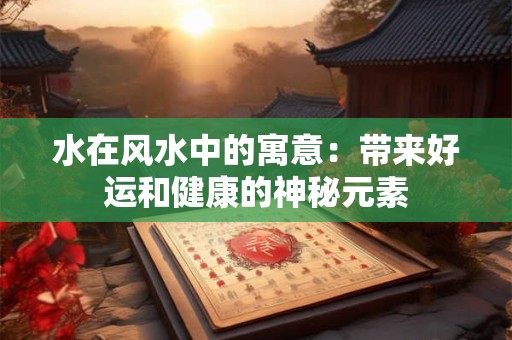 水在风水中的寓意：带来好运和健康的神秘元素