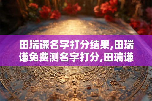 田瑞谦名字打分结果,田瑞谦免费测名字打分,田瑞谦周易免费测名字打分