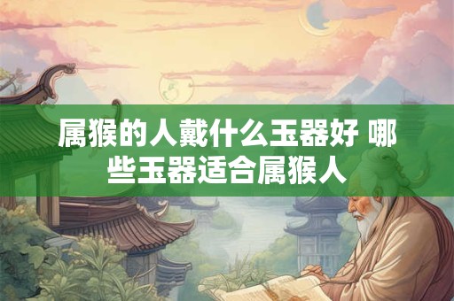 属猴的人戴什么玉器好 哪些玉器适合属猴人