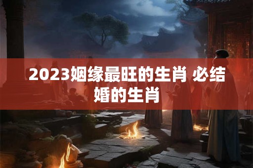 2023姻缘最旺的生肖 必结婚的生肖
